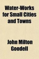 Water-works For Small Cities And Towns di John Milton Goodell edito da Rarebooksclub.com