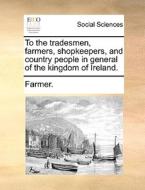 To The Tradesmen, Farmers, Shopkeepers, And Country People In General Of The Kingdom Of Ireland di Farmer edito da Gale Ecco, Print Editions