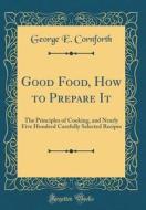 Good Food, How to Prepare It: The Principles of Cooking, and Nearly Five Hundred Carefully Selected Recipes (Classic Reprint) di George E. Cornforth edito da Forgotten Books