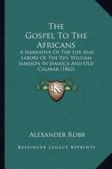 The Gospel to the Africans: A Narrative of the Life and Labors of the REV. William Jameson in Jamaica and Old Calabar (1862) di Alexander Robb edito da Kessinger Publishing