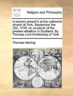 A Sermon Preach'd At The Cathedral Church Of York, September The 22d, 1745. On Occasion Of The Present Rebellion In Scotland. By Thomas, Lord Archbish di Thomas Herring edito da Gale Ecco, Print Editions