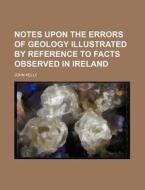 Notes Upon The Errors Of Geology Illustrated By Reference To Facts Observed In Ireland di John Kelly edito da General Books Llc