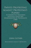 Papists Protesting Against Protestant-Popery: In Answer to a Discourse Entitled a Papist Not Misrepresented by Protestants (1686) di John Gother edito da Kessinger Publishing