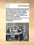 The Loyal: Or, Revolutional Tory. Being Some Reflections On The Principles And Conduct Of The Tories; Shewing Them True Friends To The Present Establi di Friend to the Church and Constitution. edito da Gale Ecco, Print Editions