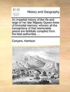 An Impartial History Of The Life And Reign Of Her Late Majesty Queen Anne Of Immortal Memory di Conyers Harrison edito da Gale Ecco, Print Editions