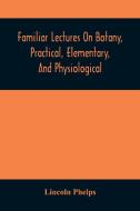 Familiar Lectures On Botany, Practical, Elementary, And Physiological: With An Appendix, Containing Descriptions Of The Plants Of The United States An di Lincoln Phelps edito da ALPHA ED