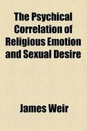 The Psychical Correlation Of Religious Emotion And Sexual Desire di James Weir edito da General Books Llc