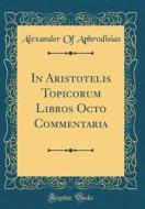 In Aristotelis Topicorum Libros Octo Commentaria (Classic Reprint) di Alexander Of Aphrodisias edito da Forgotten Books