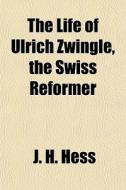 The Life Of Ulrich Zwingle, The Swiss Re di J. H. Hess edito da General Books