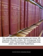 To Amend The Provisions Of Title 35, United States Code, To Establish The Patent And Trademark Corporation, And For Other Purposes. edito da Bibliogov