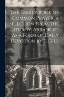 The Family Book of Common Prayer, a Selection From the Liturgy, Arranged As a Form of Daily Devotion by T. Gill di Anonymous edito da LEGARE STREET PR