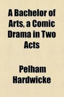 A Bachelor Of Arts, A Comic Drama In Two Acts di Pelham Hardwicke edito da General Books Llc
