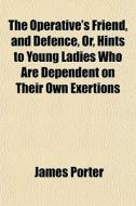 The Operative's Friend, And Defence, Or, Hints To Young Ladies Who Are Dependent On Their Own Exertions di James Porter edito da General Books Llc