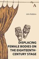 Displacing Female Bodies On The Eighteenth-Century Stage di John Robbins edito da Anthem Press