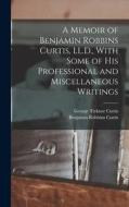 A Memoir of Benjamin Robbins Curtis, LL.D., With Some of his Professional and Miscellaneous Writings di George Ticknor Curtis, Benjamin Robbins Curtis edito da LEGARE STREET PR