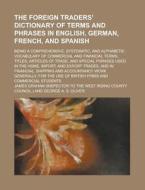 The Foreign Traders' Dictionary of Terms and Phrases in English, German, French, and Spanish; Being a Comprehensive, Systematic, and Alphabetic Vocabu di James Graham edito da Rarebooksclub.com