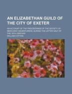 An  Elizabethan Guild of the City of Exeter; An Account of the Proceedings of the Society of Merchant Adventurers, During the Latter Half of the 16th di William Cotton edito da Rarebooksclub.com