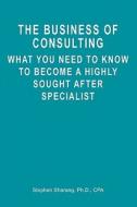The Business of Consulting: What You Need to Know to Become a Highly Sought After Specialist di Stephen Sharang Ph. D. edito da Booksurge Publishing