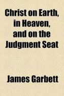 Christ On Earth, In Heaven, And On The Judgment Seat di James Garbett edito da General Books Llc