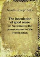 The Inoculation Of Good Sense Or, An Estimate Of The Present Manners Of The French Nation di Nicolas-Joseph Selis edito da Book On Demand Ltd.