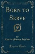 Born To Serve (classic Reprint) di Charles Monroe Sheldon edito da Forgotten Books