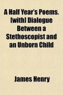 A Half Year's Poems. [with] Dialogue Between A Stethoscopist And An Unborn Child di James Henry edito da General Books Llc