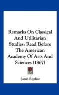 Remarks on Classical and Utilitarian Studies: Read Before the American Academy of Arts and Sciences (1867) di Jacob Bigelow edito da Kessinger Publishing