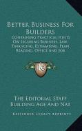 Better Business for Builders: Containing Practical Hints on Securing Business, Law, Financing, Estimating, Plan Reading, Office and Job Management, di The Editorial Staff Building Age and Nat edito da Kessinger Publishing