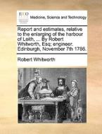 Report And Estimates, Relative To The Enlarging Of The Harbour Of Leith, ... By Robert Whitworth, Esq; Engineer. Edinburgh, November 7th 1786 di Robert Whitworth edito da Gale Ecco, Print Editions