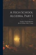 A High School Algebra, Part 1 di Lambert Lincoln Jackson, Jacob William Albert Young edito da LEGARE STREET PR
