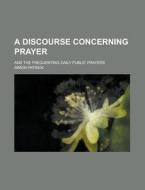 A Discourse Concerning Prayer; And the Frequenting Daily Public Prayers di Simon Patrick edito da Rarebooksclub.com