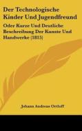 Der Technologische Kinder Und Jugendfreund: Oder Kurze Und Deutliche Beschreibung Der Kunste Und Handwerke (1815) di Johann Andreas Ortloff edito da Kessinger Publishing