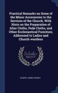 Practical Remarks On Some Of The Minor Accessories To The Services Of The Church, With Hints On The Preparation Of Altar Cloths, Pede Cloths, And Othe di Gilbert James French edito da Sagwan Press