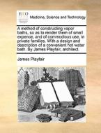 A Method Of Constructing Vapor Baths, So As To Render Them Of Small Expence, And Of Commodious Use, In Private Families. With A Design And Description di James Playfair edito da Gale Ecco, Print Editions