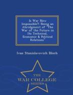 Is War Now Impossible? Being An Abridgment Of The War Of The Future In Its Technical, Economic & Political Relations - War College Series di Ivan Stanislavovich Bloch edito da War College Series