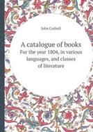 A Catalogue Of Books For The Year 1804, In Various Languages, And Classes Of Literature di John Cuthell edito da Book On Demand Ltd.