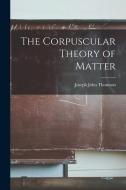The Corpuscular Theory of Matter di Joseph John Thomson edito da LEGARE STREET PR