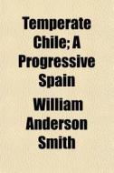 Temperate Chile; A Progressive Spain di William Anderson Smith edito da General Books