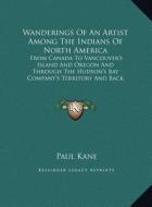 Wanderings of an Artist Among the Indians of North America: From Canada to Vancouver's Island and Oregon and Through the Hudson's Bay Company's Territ di Paul Kane edito da Kessinger Publishing