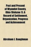 Past And Present Of Wyandot County, Ohio (volume 1); A Record Of Settlement, Organization, Progress And Achievement di Abraham J. Baughman edito da General Books Llc