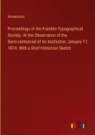 Proceedings of the Franklin Typographical Society. At the Observance of the Semi-centennial of its Institution, January 17, 1874. With a Brief Histori di Anonymous edito da Outlook Verlag