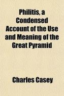 Philitis, A Condensed Account Of The Use And Meaning Of The Great Pyramid di Charles Casey edito da General Books Llc