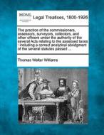 The Practice Of The Commissioners, Assessors, Surveyors, Collectors, And Other Officers Under The Authority Of The Several Acts Relating To The Assess di Thomas Walter Williams edito da Gale, Making Of Modern Law