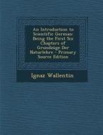 An Introduction to Scientific German: Being the First Six Chapters of Grundzuge Der Naturlehre di Ignaz Wallentin edito da Nabu Press