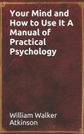 Your Mind And How To Use It A Manual Of Practical Psychology di William Walker Atkinson edito da Independently Published