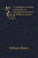A Catalogue Of Books Printed By, Or Ascribed To The Press Of, William Caxton di William Blades edito da Book On Demand Ltd.