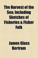 The Harvest Of The Sea; Including Sketches Of Fisheries & Fisher Folk di James Glass Bertram edito da General Books Llc