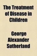The Treatment Of Disease In Children di George Alexander Sutherland edito da General Books Llc
