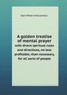 A Golden Treatise Of Mental Prayer With Divers Spiritual Rules And Directions, No Less Profitable, Than Necessary, For All Sorts Of People di Saint Peter of Alcantara edito da Book On Demand Ltd.