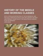 History Of The Middle And Working Classes; With A Popular Exposition Of The Economical And Political Principles Which Have Influenced The Past di John Wade edito da General Books Llc